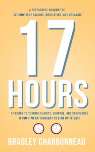 Title: 17 Hours to to More Clarity, Courage, and Confidence (from 4 PM on Thursday to 9 AM on Friday): A Repeatable Roadmap of Intermittent Fasting, Meditating, and Creating, Author: Bradley Charbonneau