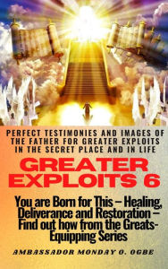 Title: Greater Exploits - 6 - Perfect Testimonies and Images of The Father for Greater Exploits in the Secret Place and in Life: You are BORN for this! Healing, Deliverance and Restoration! Find out from the GREATS, Author: Ambassador Monday Ogwuojo Ogbe