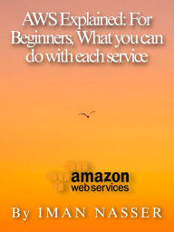 Title: AWS Explained: For Beginners, What you can do with each service, Author: Iman Nasser