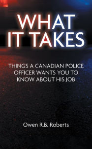 Title: What It Takes: Things a Canadian Police Officer Wants You to Know About His Job, Author: Owen R.B. Roberts