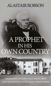 Title: A Prophet in His Own Country: A Biography of Henry Lilley Smith, MRCS, (1788-1859), Surgeon, of Southam, Warwickshire, Author: Alastair Robson