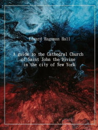 Title: A guide to the Cathedral Church of Saint John the Divine in the city of New York, Author: Edward Hagaman Hall