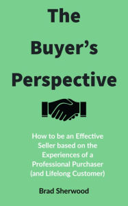The Buyer's Perspective: How to be an Effective Seller based on the Experiences of a Professional Purchaser (and Lifelong Customer)