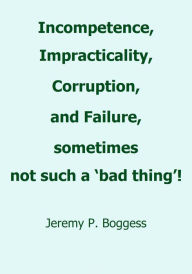 Title: Incompetence, Impracticality, Corruption, and Failure, sometimes not such a 'bad thing'!, Author: Jeremy P. Boggess