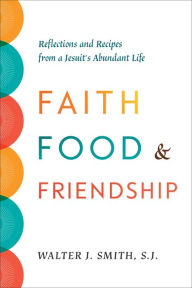 Title: Faith, Food, and Friendship: Reflections and Recipes from a Jesuit's Abundant Life, Author: Walter J. Smith