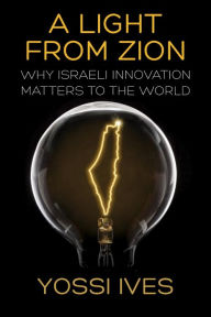 Title: A Light From Zion: Why Israeli Innovation Matters to the World, Author: Yossi Ives