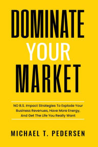 Title: Dominate Your Market: No B.S. Impact Strategies To Explode Your Business Revenues, Have More Energy, And Get The Life You Really Want, Author: Michael Pedersen