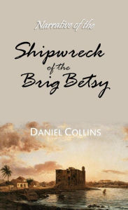 Title: Narrative of the Shipwreck of the Brig Betsy, of Wiscasset, Maine, and Murder of Five of Her Crew, by Pirates, Author: Daniel Collins