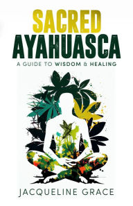 Title: Sacred Ayahuasca: A Guide to Wisdom & Healing, Author: Jacqueline Grace