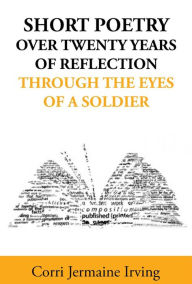 Title: Short Poetry: Over 20 Years of Reflection through the Eyes of a Soldier, Author: Corri Jermaine Irving