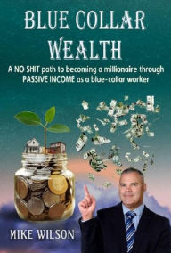 Title: Blue Collar Wealth: A NO SHIT path to becoming a millionaire through PASSIVE INCOME as a blue-collar worker, Author: Mike Wilson