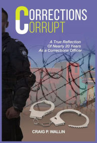 Title: Corrections Corrupt: A True Reflection of Nearly 20 Years as a Corrections Officer, Author: Craig P. Wallin