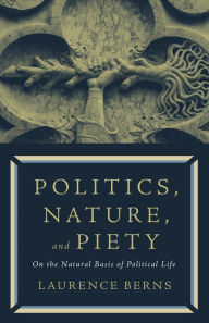 Title: Politics, Nature, and Piety: On the Natural Basis of Political Life, Author: Laurence Berns