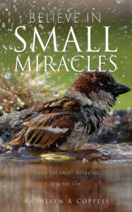 Title: BELIEVE IN SMALL MIRACLES: Look for small miracles in your life., Author: Kathleen A Coppess