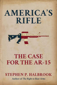 Title: America's Rifle: The Case for the AR-15, Author: Stephen P. Halbrook