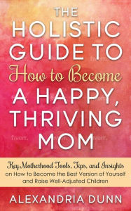 Title: Holistic Guide to How to Become a Happy Thriving Mom, Author: ALEXANDRIA DUNN