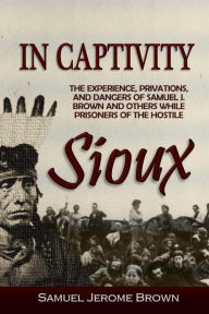 Title: In Captivity: the experience, privations and dangers of Samuel J. Brown and others, while prisoners of the Hostile Sioux: during the massacre and war of 1862, Author: Samuel Jerome Brown