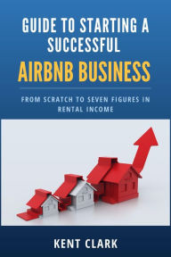 Title: Guide to Starting a Successful AirBnB Business From Scratch to Seven Figures in Rental Income, Author: Kent Clark