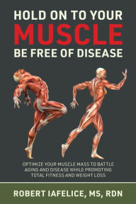 Hold On to Your MUSCLE, Be Free of Disease: OPTIMIZE YOUR MUSCLE MASS TO BATTLE AGING AND DISEASE WHILE PROMOTING TOTAL FITNESS AND LASTING WEIGHT LOSS