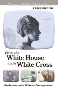 Title: From the White House to the White Cross: Confessions of a TV News Correspondent, Author: Peggy Stanton