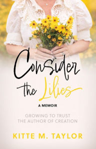 Title: Consider the Lilies A Memoir: GROWING TO TRUST THE AUTHOR OF CREATION, Author: Kitte M. Taylor