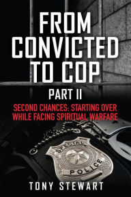 Title: FROM CONVICTED TO COP PART II: SECOND CHANCES: STARTING OVER WHILE FACING SPIRITUAL WARFARE, Author: Tony Stewart