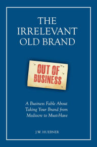 Title: The Irrelevant Old Brand: A Business Fable about Taking Your Brand from Mediocre to Must-Have, Author: J.W. Huebner