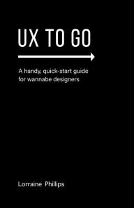 Title: UX To Go: A Handy, Quick-Start Guide for Wannabe Designers, Author: Lorraine Phillips