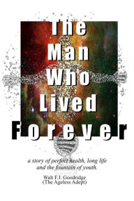Title: The Man Who Lived Forever: a story of perfect health, long life and the fountain of youth, Author: Walt F. J. Goodridge