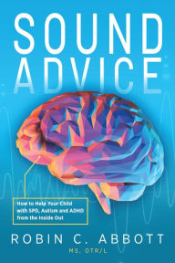 Title: Sound Advice: How to Help Your Child with SPD, Autism and ADHD from the Inside Out, Author: Robin C. Abbott