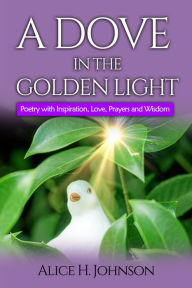 Title: A Dove in the Golden Light: Poetry with Inspiration, Love, Prayers and Wisdom, Author: Alice Johnson