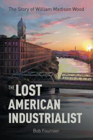 Title: The Lost American Industrialist: The Story of William Madison Wood, Author: Bob Fournier