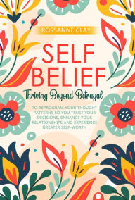 Title: Self-Belief: Thriving Beyond Betrayal: Reprogram your thought patterns to trust yourself, enhance your relationships and experience greater self-worth, Author: Rossanne Clay