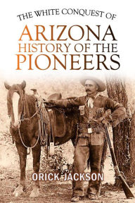 Title: The White Conquest of Arizona: History of the Pioneers, Author: Orick Jackson
