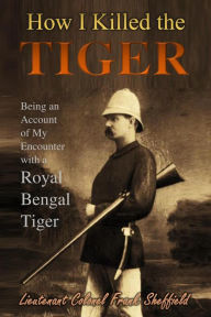 Title: How I Killed the Tiger: Being an Account of My Encounter with a Royal Bengal Tiger, Author: Lieutenant Colonel Frank Sheffield
