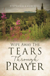 Title: Wipe Away The Tears Through Prayer, Author: Stephanie Churchill