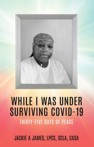Title: WHILE I WAS UNDER SURVIVING COVID-19: THIRTY-FIVE DAYS OF PEACE, Author: Jackie A James LPCS SCLA CASA