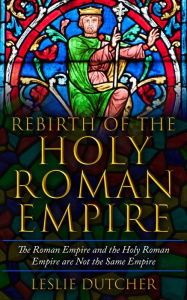 Title: THE REBIRTH OF THE HOLY ROMAN EMPIRE: The The Roman Empire and the Holy Roman Empire are not the same Empire, Author: Leslie Dutcher