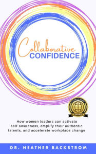 Title: Collaborative Confidence: How women leaders can activate self-awareness, amplify their authentic talents, and accelerate workplace change, Author: Dr. Heather Backstrom