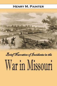 Title: Brief Narrative of Incidents in the War in Missouri: And of the Personal Experience of One who Has Suffered, Author: Henry M. Painter