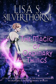 Title: The Magic of Ordinary Things: 12 Tales of Wonder, Magic, & the Human Experience in Ordinary & Extraordinary Worlds, Author: Lisa Silverthorne