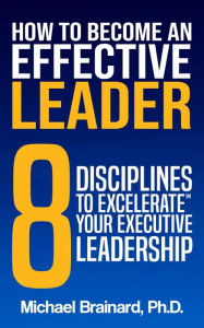 Title: How to Become an Effective Leader: 8 Disciplines to Excelerate Your Executive Leadership, Author: Michael Brainard