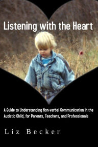 Title: Listening with the Heart: A Guide to Understanding Non-verbal Communication in the Autistic Child, for Parents, Teachers, and Professionals, Author: Liz Becker