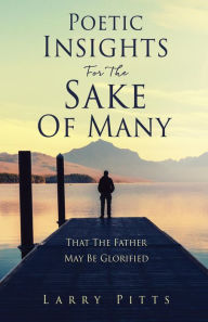 Title: Poetic Insights For The Sake Of Many: That The Father May Be Glorified, Author: Larry Pitts