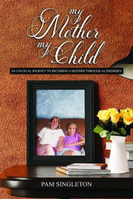 Title: My Mother, My Child: An Unusual Journey To Becoming A Mother Through Alzheimer's, Author: Pam Singleton