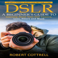 Dslr: Learn Camera Basics and Become a Pro (A Beginner's Guide to Learning About Your Dslr Camera, Lens, Filters and Much)