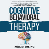 Cognitive Behavioral Therapy: Discover How to Relieve Stress & Anxiety, Boost Self-Esteem and Break Out of Negative Thought Patterns (A Complete Guide for Beginners)