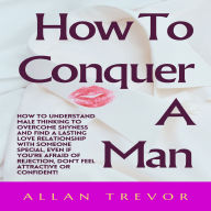 How To Conquer A Man: How To Understand Male Thinking To Overcome Shyness And Find A Lasting Love Relationship With Someone Special, Even If You're Afraid Of Rejection, Don't Feel Attractive Or Confident!