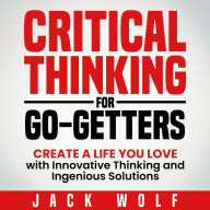 Critical Thinking For Go-Getters: Create a Life You Love with Innovative Thinking and Ingenious Solutions