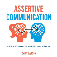 Assertive Communication: Be Assertive, Set Boundaries, Live Authentically, and Get What You Want